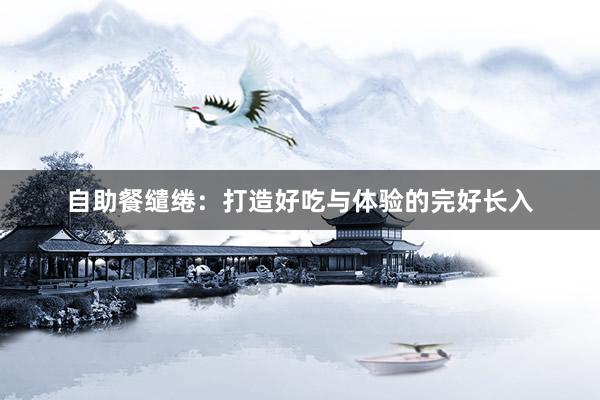 自助餐缱绻：打造好吃与体验的完好长入