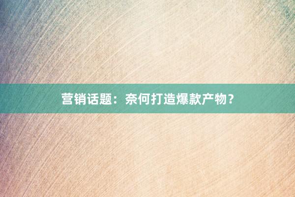 营销话题：奈何打造爆款产物？